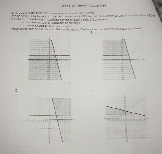 Week 4: Linear Inequalities
Julia is buying balloons and streamers to decorate for a party.
One package of balloons costs $6, Streamers are $1,50 per roll. Julia wants to spend no more than $20 on
decorations. She knows she will be buying at least 2 rolls of streamers.
Let x= the number of packages of balloons
Let y= the number of streamer rolls 
Which graph can be used to find the combination of balloons and streamers Julia can purchase?
A.
B.

C.
D.