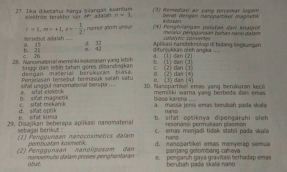 Jika diketahui harga bilangan kuantum (3) Remediasi air yang tercemar logam
elektron terakhir ion M^(6+) adalah n=3, berat dengan nanopartikel magnetik
kitosan.
ell =1,m=+1,s=- 1/2  , nomor atom unsur (4) Penghilangan polutan dari knalpot
melalui penggunaan bahan nano dalam
tersebut adalah .... catalytic converter.
a. 15 d. 32 Aplikasi nanoteknologi di bidang lingkungan
b. 21 e. 42 ditunjukkan oleh angka ....
c. 26 a. (1) dan (2)
28. Nanomaterial memiliki kekerasan yang lebih b. (1) dan (3)
tinggi dan lebih tahan gores dibandingkan c. (2) dan (3)
dengan material berukuran biasa. d. (2) dan (4)
Penjelasan tersebut termasuk salah satu e. (3) dan (4)
sifat unggul nanomaterial berupa .... 30. Nanopartikel emas yang berukuran kecil
a. sifat elektrik memiliki warna yang berbeda dari emas
b. sifat magnetik biasa karena ....
c. sifat mekanik a. massa jenis emas berubah pada skala
d. sifat optik nano
e. sifat kimia b. sifat optiknya dipengaruhi oleh
29. Disajikan beberapa aplikasi nanomaterial resonansi permukaan plasmon
sebagai berikut : c. emas menjadi tidak stabil pada skala
(1) Penggunaan nanocosmetics dalam nano
pembuatan kosmetik. d. nanopartikel emas menyerap semua
(2) Penggunaan nanoliposom dan panjang gelombang cahaya
nanoemulsi dalam proses penghantaran e. pengaruh gaya gravitasi terhadap emas
obat. berubah pada skala nano