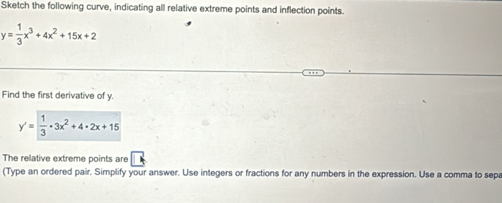 Sketch the following curve, indicating all relative extreme points and inflection points.
y= 1/3 x^3+4x^2+15x+2
Find the first derivative of y.
y'= 1/3 · 3x^2+4· 2x+15
The relative extreme points are
(Type an ordered pair. Simplify your answer. Use integers or fractions for any numbers in the expression. Use a comma to sepa