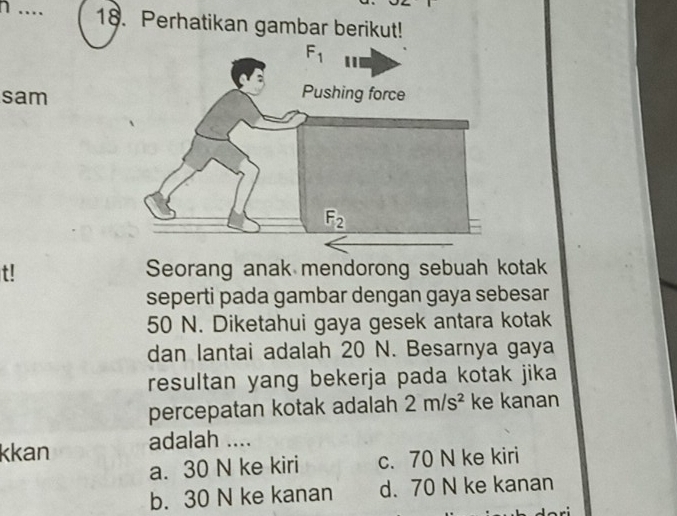 … 18. Perhatikan gambar berikut!
sam
t! Seorang anak mendorong sebuah kotak
seperti pada gambar dengan gaya sebesar
50 N. Diketahui gaya gesek antara kotak
dan lantai adalah 20 N. Besarnya gaya
resultan yang bekerja pada kotak jika
percepatan kotak adalah 2m/s^2 ke kanan
kkan adalah ....
a. 30 N ke kiri c. 70 N ke kiri
b. 30 N ke kanan d. 70 N ke kanan