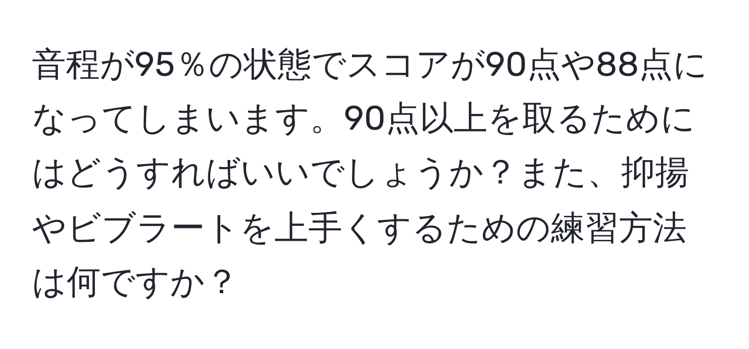 音程が95％の状態でスコアが90点や88点になってしまいます。90点以上を取るためにはどうすればいいでしょうか？また、抑揚やビブラートを上手くするための練習方法は何ですか？