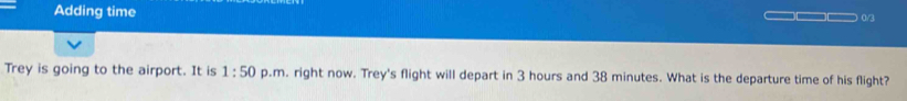 Adding time 0/3 
Trey is going to the airport. It is 1:50 p.m. right now. Trey's flight will depart in 3 hours and 38 minutes. What is the departure time of his flight?