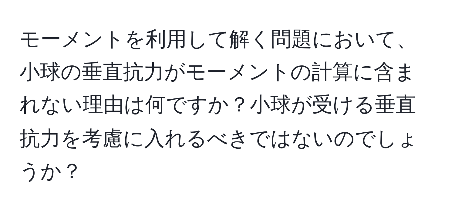 モーメントを利用して解く問題において、小球の垂直抗力がモーメントの計算に含まれない理由は何ですか？小球が受ける垂直抗力を考慮に入れるべきではないのでしょうか？