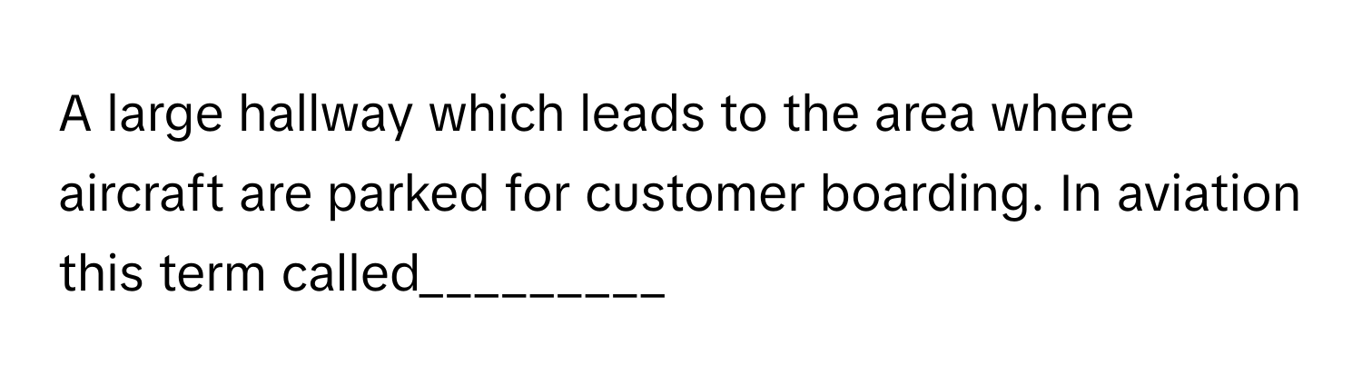A large hallway which leads to the area where aircraft are parked for customer boarding. In aviation this term called_________