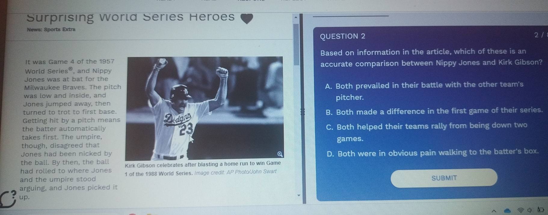 Surprising World Series Heroes
News: Sports Extra
QUESTION 2 2 /
Based on information in the article, which of these is an
It was Game 4 of the 1957
accurate comparison between Nippy Jones and Kirk Gibson?
World Series®, and Nippy
Jones was at bat for the
Milwaukee Braves. The pitcA. Both prevailed in their battle with the other team's
was low and inside, and
pitcher.
Jones jumped away, then
turned to trot to first baseB. Both made a difference in the first game of their series.
Getting hit by a pitch mean
the batter automaticallyC. Both helped their teams rally from being down two
takes first. The umpire,
games.
though, disagreed that
Jones had been nicked byD. Both were in obvious pain walking to the batter's box.
the ball. By then, the ball Kirk Gibson celebrates after blasting a home run to win Game
had rolled to where Jones 1 of the 1988 World Series. Image credit: AP Photo/John Swart
and the umpire stood SUBMIT
arguing, and Jones picked it
up.