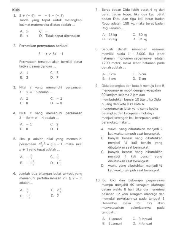 Kuis 7. Berat badan Didu lebih berat 4 kg dari
1. 5+(-6)·s -4-(-3) berat badan Rogu. Jika dua kali berat
Tanda yang tepat untuk melengkapi badan Didu dan tiga kali berat badan
kalimat matematika di atas adalah .... Rogu adalah .... Rogu adalah 158 kg, maka berat badan
A. > C. =
B、 D. Tidak dapat ditentukan B. 29 kg A. 28 kg C. 30 kg D. 31 kg
2. Perhatikan pernyataan berikut!
8. Sebuah denah monumen nasional
5-x>3x-1 memiliki skala 1:3.000 ). Jika lebar
halaman monumen sebenarnya adalah
Pernyataan tersebut akan bernilai benar 1200 meter, maka lebar halaman pada
ketika x sama dengan .... denah adalah ....
A. 1 C. 5 A. 3 cm C. 5 cm
B. 3 D. 7 B. 4 cm D. 6 cm
3. Nilai x yang memenuhi persamaan 9. Didu berangkat dari kota A menuju kota B
3-x=-5 adalah_ menggunakan mobil dengan kecepatan
90 km/jam selama 2 jam dan
A. 2 C. - 2 membutuhkan bensin 10 liter. Jika Didu
B. 8 D. - 8 pulang dari kota B ke kota A
menggunakan jalan yang sama ketika
4. Nilai x yang memenuhi persamaan berangkat dan kecepatan mobilnya
2-5x=x-4 adalah .... menjadi setengah kali kecepatan ketika
A. - 1 C. 2 berangkat, maka ,...
B. 0 D. 1 A. waktu yang dibutuhkan menjadi 2
kali waktu tempuh saat berangkat.
5. Jika p adalah nilai yang memenuhi B. banyak bensin yang dibutuhkan
persamaan  (2p-3)/2 = 1/4 p-1 , maka nilai menjadi ½ kali bensin yang
dibutuhkan saat berangkat.
p+1 yang tepat adalah .... C. banyak bensin yang dibutuhkan
A. - 2/3  C.  2/3  menjadi 4 kali bensin yang
dibutuhkan saat berangkat.
B. -1 2/3  D. 1 2/3  D. waktu yang dibutuhkan menjadi ½
kali waktu tempuh saat berangkat.
6. Jumlah dua bilangan bulat terkecil yang
memenuhi pertidaksamaan 2m≥ 2-m
adalah .... 10. Ibu Cici dan beberapa pegawainya
mampu menjahit 60 seragam olahraga
A.  2/3  C. 2 2/3  dalam waktu 8 hari, Jika dia menerima
pesanan 12 kodi seragam olahraga dan
B. 1 2/3  D. 3 memulai pekerjaannya pada tanggal 1
Desember maka Ibu Cici akan
menyelesaikan pekerjaannya pada
tanggal ,,.,
A. 1 Januari C. 3 Januari
B. 2 Januari D. 4 Januari