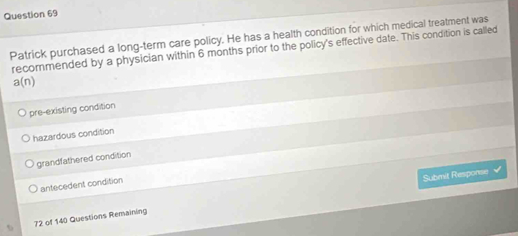 Patrick purchased a long-term care policy. He has a health condition for which medical treatment was
recommended by a physician within 6 months prior to the policy's effective date. This condition is called
a(n)
pre-existing condition
hazardous condition
grandfathered condition
Submit Response
antecedent condition
72 of 140 Questions Remaining