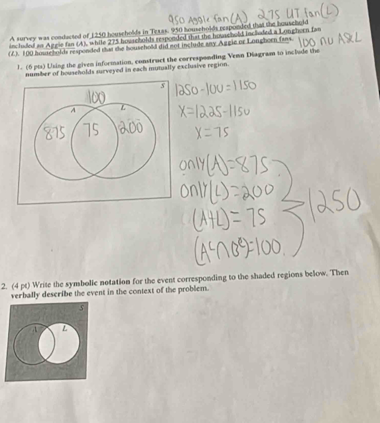 A survey was conducted of 1250 households in Texas. 950 households responded that the houschold 
included an Aggie fan (A), while 275 households responded that the household included a Longhorn fan 
(Z). 100 households responded that the household did not include any Aggie or Longhorn fans. 
). (6 pts) Using the given information, construct the corresponding Venn Diagram to include the 
number of households surveyed in each mutually exclusive region. 
2. (4 pt) Write the symbolic notation for the event corresponding to the shaded regions below. Then 
verbally describe the event in the context of the problem.