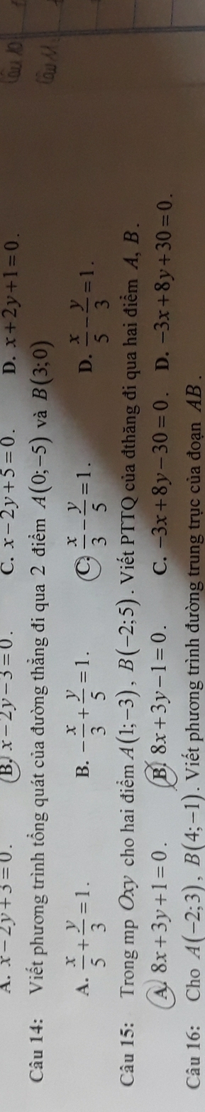 A. x-2y+3=0. B. x-2y-3=0. C. x-2y+5=0. D. x+2y+1=0. 
Câu 14: Viết phương trình tổng quát của đường thẳng đi qua 2 điểm A(0;-5) và B(3;0)
A.  x/5 + y/3 =1. - x/3 + y/5 =1. C  x/3 - y/5 =1. D.  x/5 - y/3 =1. 
B.
Câu 15: Trong mp Oxy cho hai điểm A(1;-3), B(-2;5). Viết PTTQ của đthăng đi qua hai điểm A, B.
A. 8x+3y+1=0. B. 8x+3y-1=0. C. -3x+8y-30=0. D. -3x+8y+30=0. 
Câu 16: Cho A(-2;3), B(4;-1). Viết phương trình đường trung trục của đoạn AB.