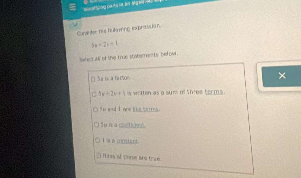 Mentifying parts in an algabr ale i
Consider the following expression.
5u+2v+1
Select all of the true statements below.
15k is a factor.
×
5u+2v+t is written as a sum of three terms.
Se and I are like terms.
Su is a coefficient.
I is a constant.
None of these are true.