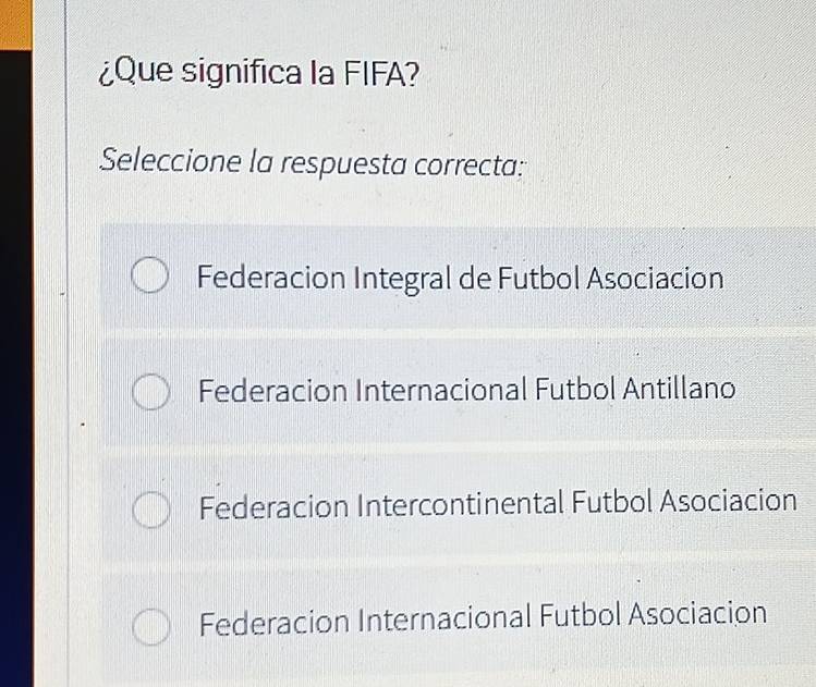 ¿Que significa la FIFA?
Seleccione la respuesta correcta:
Federacion Integral de Futbol Asociacion
Federacion Internacional Futbol Antillano
Federacion Intercontinental Futbol Asociacion
Federacion Internacional Futbol Asociacion