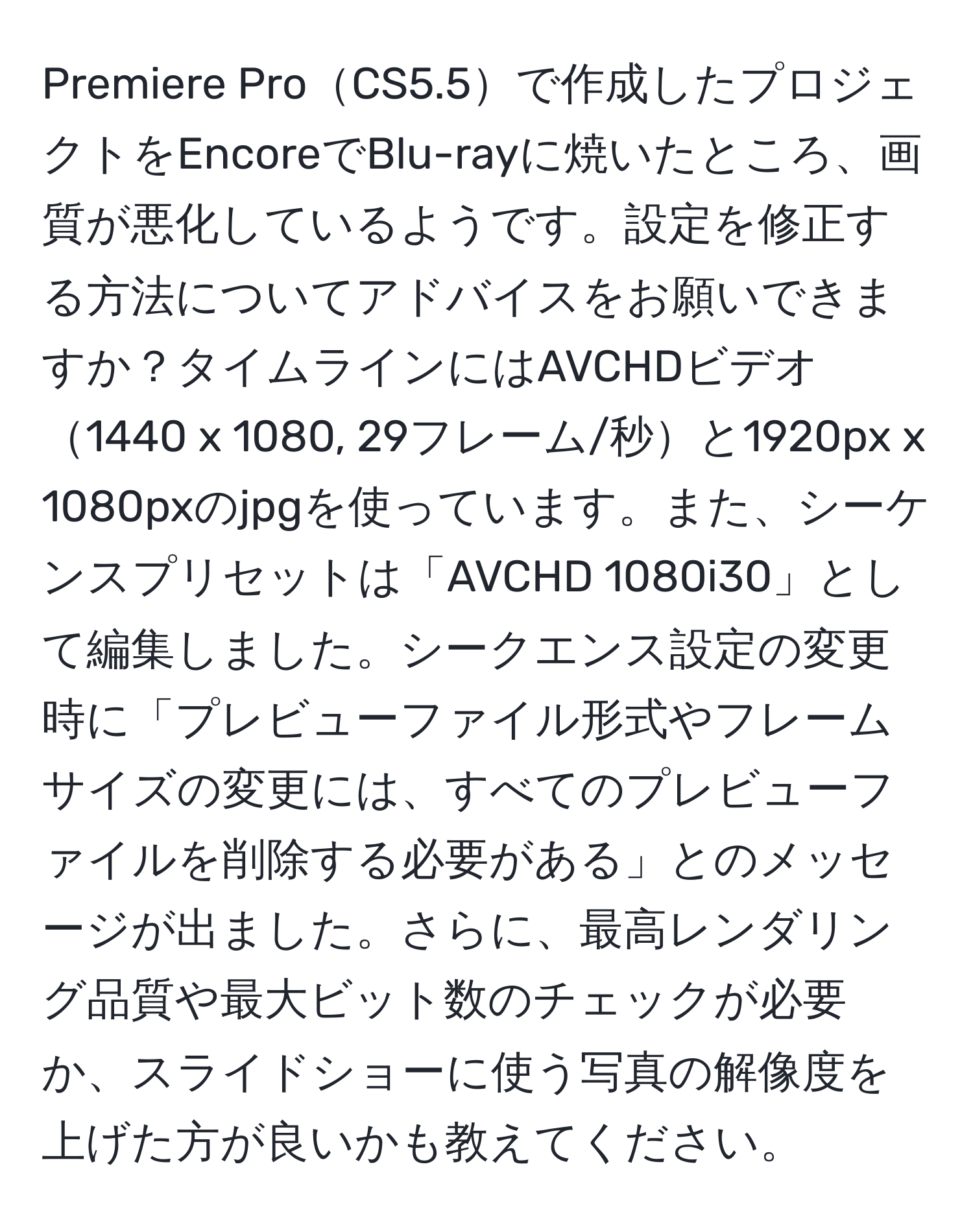 Premiere ProCS5.5で作成したプロジェクトをEncoreでBlu-rayに焼いたところ、画質が悪化しているようです。設定を修正する方法についてアドバイスをお願いできますか？タイムラインにはAVCHDビデオ1440 x 1080, 29フレーム/秒と1920px x 1080pxのjpgを使っています。また、シーケンスプリセットは「AVCHD 1080i30」として編集しました。シークエンス設定の変更時に「プレビューファイル形式やフレームサイズの変更には、すべてのプレビューファイルを削除する必要がある」とのメッセージが出ました。さらに、最高レンダリング品質や最大ビット数のチェックが必要か、スライドショーに使う写真の解像度を上げた方が良いかも教えてください。