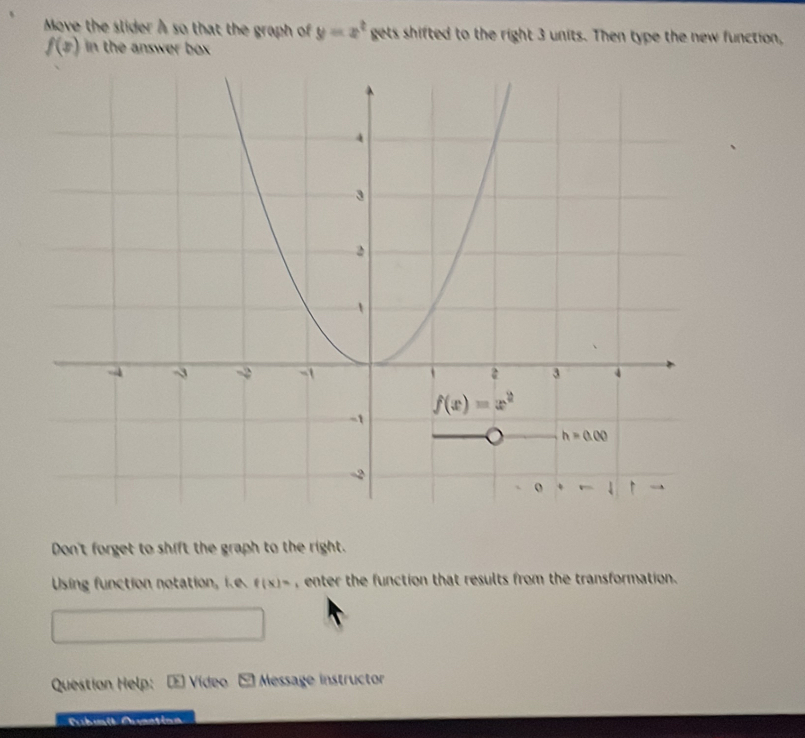 Move the slider A so that the graph of y=x^t gets shifted to the right 3 units. Then type the new function,
f(x) in the answer bx 
Don't forget to shift the graph to the right.
Using function notation, i f(x)= , enter the function that results from the transformation .
Question Help: E Vídeo E Message instructor