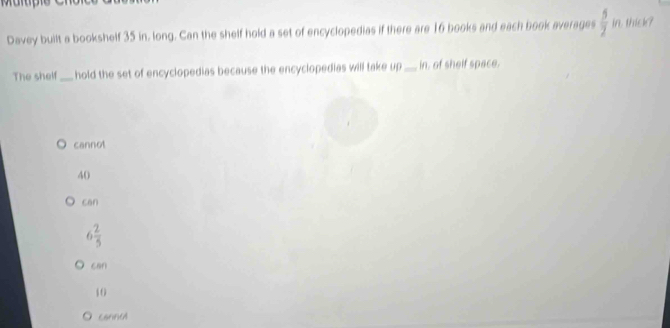 Davey built a bookshelf 35 in. long. Can the shelf hold a set of encyclopedias if there are 16 books and each book averages  5/2 in thick?
The shelf_ hold the set of encyclopedias because the encyclopedias will take up_ in, of shelf space.
cannot
40
can
6 2/5 
can
40
cannul