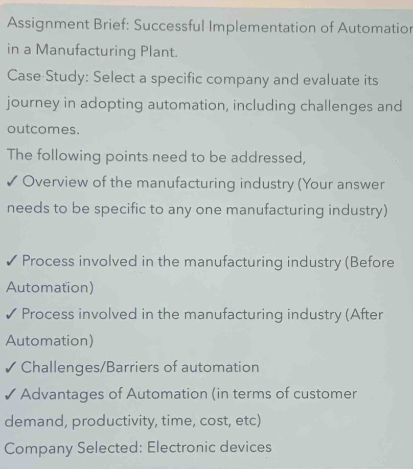 Assignment Brief: Successful Implementation of Automation 
in a Manufacturing Plant. 
Case Study: Select a specific company and evaluate its 
journey in adopting automation, including challenges and 
outcomes. 
The following points need to be addressed, 
✓ Overview of the manufacturing industry (Your answer 
needs to be specific to any one manufacturing industry) 
✓ Process involved in the manufacturing industry (Before 
Automation) 
Process involved in the manufacturing industry (After 
Automation) 
Challenges/Barriers of automation 
Advantages of Automation (in terms of customer 
demand, productivity, time, cost, etc) 
Company Selected: Electronic devices