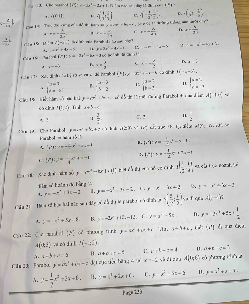 Cho parabol (P):y=3x^2-2x+1. Điểm nào sau đây là đình của (P)?
A. I(0;1). B. I( 1/3 ; 2/3 ). C. I(- 1/3 ; 2/3 ). D. I( 1/3 ;- 2/3 ). ;- △ /4a ). Câu 14: Trục đối xứng của đồ thị hàm số y=ax^2+bx+c,(a!= 0) là đường thẳng nào dưới đây?
A. x=- b/2a . B. x=- c/2a . C. x=- △ /4a . D. x= b/2a .
- △ /4a )· Câu 15: Điểm I(-2;1) là đinh của Parabol nào sau đây?
A. y=x^2+4x+5. B. y=2x^2+4x+1. C. y=x^2+4x-5. D. y=-x^2-4x+3.
Câu 16: Parabol (P):y=-2x^2-6x+3 có hoành độ đỉnh là
A. x=-3. B. x= 3/2 . C. x=- 3/2 . D. x=3.
Câu 17: Xác định các hệ số a và b đề Parabol (P):y=ax^2+4x-b có đinh I(-1;-5).
A. beginarrayl a=3 b=-2endarray. . beginarrayl a=3 b=2endarray. . C. beginarrayl a=2 b=3endarray. . D. beginarrayl a=2 b=-3endarray. .
B.
Câu 18: Biết hàm số bậc hai y=ax^2+bx+c có đồ thị là một đường Parabol đi qua điểm A(-1;0) và
có đỉnh I(1;2).  Tính a+b+c.
B.
A. 3 .  3/2 .
C. 2 .
D.  1/2 .
Câu 19: Cho Parabol: y=ax^2+bx+c có đinh I(2;0) và (P) cắt trục Oy tại điểm M(0;-1). Khi đó
Parabol có hàm số là
B.
A. (P):y=- 1/4 x^2-3x-1. (P):y=- 1/4 x^2-x-1.
C. (P):y=- 1/4 x^2+x-1. D. (P):y=- 1/4 x^2+2x-1
Câu 20: Xác định hàm số y=ax^2+bx+c(1) biết đồ thị của nó có đỉnh I( 3/2 ; 1/4 ) và cắt trục hoành tại
điểm có hoành độ bằng 2.
A. y=-x^2+3x+2. B. y=-x^2-3x-2 C. y=x^2-3x+2. D. y=-x^2+3x-2.
Câu 21: Hàm số bậc hai nào sau đây có đồ thị là parabol có đinh là S( 5/2 ; 1/2 ) và đi qua A(1;-4) 2
A. y=-x^2+5x-8. B. y=-2x^2+10x-12. C. y=x^2-5x. D. y=-2x^2+5x+ 1/2 .
Câu 22: Cho parabol (P) có phương trình y=ax^2+bx+c. Tìm a+b+c , biết (P) đi qua điểm
A(0;3) và có đỉnh I(-1;2).
A. a+b+c=6 B. a+b+c=5 C. a+b+c=4 D. a+b+c=3
Câu 23: Parabol y=ax^2+bx+c đạt cực tiểu bằng 4 tại x=-2 và đi qua A(0;6) có phương trình là
A. y= 1/2 x^2+2x+6. B. y=x^2+2x+6. C. y=x^2+6x+6. D. y=x^2+x+4.
Page 233