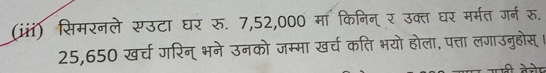 (iii) सिमरनले सउटा घर रु. 7,52,000 मा किनिन् र उक्त घर मर्मत गर्न रु.
25,650 खर्च गरिन् भने उनको जम्मा खर्च कति भयो होला, पत्ता लगाउनुहोस् ।