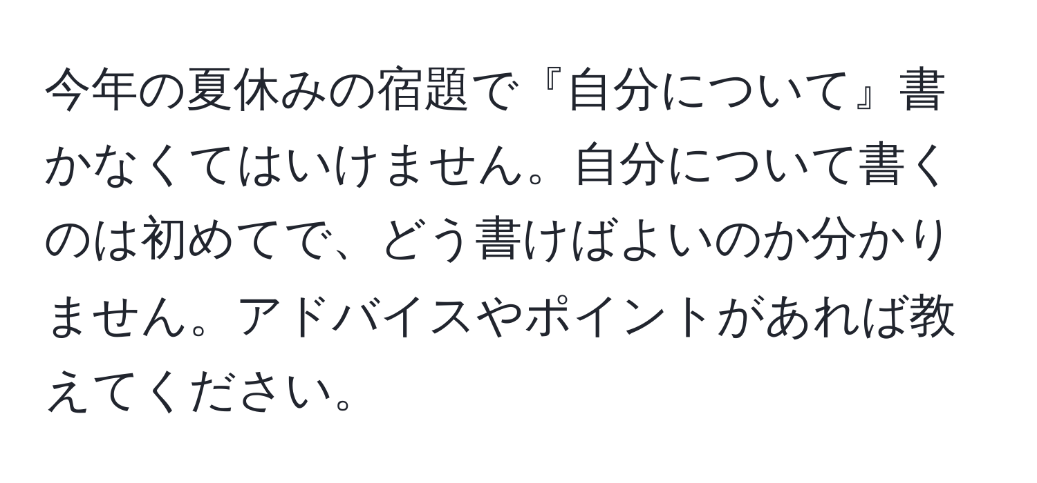 今年の夏休みの宿題で『自分について』書かなくてはいけません。自分について書くのは初めてで、どう書けばよいのか分かりません。アドバイスやポイントがあれば教えてください。