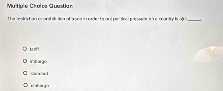 Question
The restriction or prohibition of trade in order to put political pressure on a country is a(n) _.
tariff
imbargo
standard
embargo