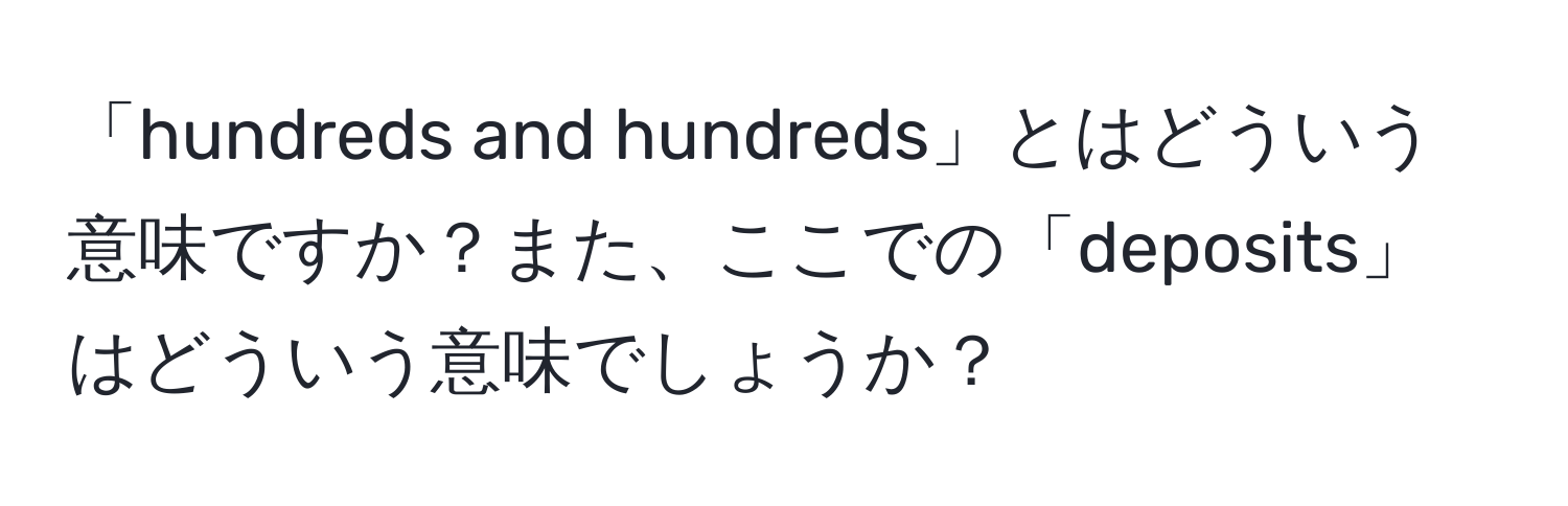 「hundreds and hundreds」とはどういう意味ですか？また、ここでの「deposits」はどういう意味でしょうか？