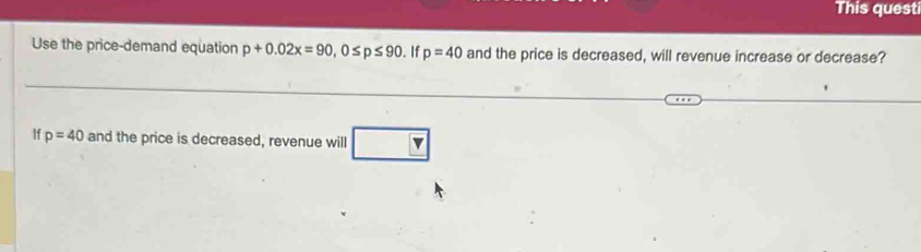 This questi 
Use the price-demand equation p+0.02x=90, 0≤ p≤ 90. If p=40 and the price is decreased, will revenue increase or decrease? 
If p=40 and the price is decreased, revenue will x
□ 