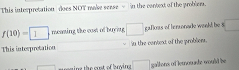 This interpretation does NOT make sense in the context of the problem.
f(10)=□. meaning the cost of buying □ gallons of lemonade would be $ □
This interpretation in the context of the problem.
□ meaning the cost of buying □ gallons of lemonade would be