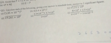 Given that P=7.5* 10
[3] 2P* 4Q (5) Q-P
Q21. Calculate each of the following, giving your answer in standard for 3 significant figures 
(c) sqrt(1.21* 10^8)
(a) (1.35* 10^(-4))^3 (b) 6(3.4* 10^3)^2 (1  (8* 10^2+2.5* 10^3)/2* 10^(-2)-3.4* 10^(-3) 
(d) sqrt[3](9.261* 10^6) (c)  (2.3* 10^(-2)* 4.7* 10^3)/2* 10^3 
_