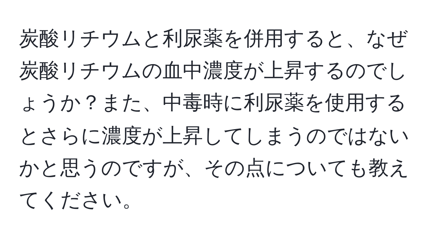 炭酸リチウムと利尿薬を併用すると、なぜ炭酸リチウムの血中濃度が上昇するのでしょうか？また、中毒時に利尿薬を使用するとさらに濃度が上昇してしまうのではないかと思うのですが、その点についても教えてください。