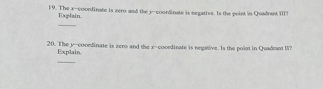 The x-coordinate is zero and the y-coordinate is negative. Is the point in Quadrant III? 
Explain. 
_ 
20. The y-coordinate is zero and the x-coordinate is negative. Is the point in Quadrant II? 
Explain. 
_