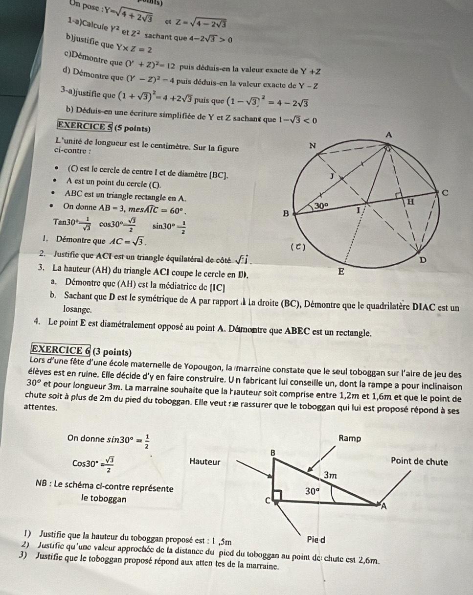 Un pose ' Y=sqrt(4+2sqrt 3) ct Z=sqrt(4-2sqrt 3)
1-a)Calcule Y^2 et Z^2 sachant que 4-2sqrt(3)>0
b)justífie que Y* Z=2
c)Démontre que (Y+Z)^2=12 puis déduis-en la valeur exacte de Y+Z
d) Démontre que (Y-Z)^2=4 puis déduis-en la valeur exacte de Y-Z
3-a)justifie que (1+sqrt(3))^2=4+2sqrt(3) puís que (1-sqrt(3))^2=4-2sqrt(3)
b) Déduis-en une écriture simplifiée de Y et Z sachant que 1-sqrt(3)<0</tex>
EXERCICE 5 (5 points)
L'unité de longueur est le centimètre. Sur la figure
ci-contre :
(C) est le cercle de centre I et de diamètre [BC].
A est un point du cercle (C).
ABC est un triangle rectangle en A. 
On donne AB=3 , mes widehat AIC=60°.
Tan30°= 1/sqrt(3) cos 30°= sqrt(3)/2  sin 30°= 1/2 
1. Démontre que AC=sqrt(3).
2. Justifie que ACI est un triangle équilatéral de côté sqrt(-j).
3. La hauteur (AH) du triangle ACI coupe le cercle en D.
a. Démontre que (AH) est la médiatrice de [IC]
b. Sachant que D est le symétrique de A par rapport à la droite (BC), Démontre que le quadrilatère DIAC est un
losange.
4. Le point E est diamétralement opposé au point A. Démontre que ABEC est un rectangle.
EXERCICE 6 (3 points)
Lors d'une fête d'une école maternelle de Yopougon, la marraine constate que le seul toboggan sur l'aire de jeu des
élèves est en ruine. Elle décide d'y en faire construire. U n fabricant lui conseille un, dont la rampe a pour inclinaison
30^o et pour longueur 3m. La marraine souhaite que la hauteur soit comprise entre 1,2m et 1,6m et que le point de
chute soit à plus de 2m du pied du toboggan. Elle veut :e rassurer que le toboggan qui lui est proposé répond à ses
attentes.
On donne sin 30°= 1/2  Ramp
Cos30°= sqrt(3)/2 
B
Hauteur Point de chute
3m
NB : Le schéma ci-contre représente
30°
le toboggan c
A
1) Justifie que la hauteur du toboggan proposé est : 1 ,5m Pie d
2) Justifie qu'une valeur approchée de la distance du pied du toboggan au point de chute est 2,6m.
3) Justific que le toboggan proposé répond aux atten tes de la marraine.