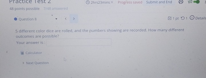 Practice Test 2 2hrs23mins× Progress saved Submit and End y U 
48 points possible 7/48 answered 
Question 8 < > □ 1 pt O 1 (i Details
5 different color dice are rolled, and the numbers showing are recorded. How many different 
outcomes are possible? 
Your answer is : 
Calculator 
Next Question