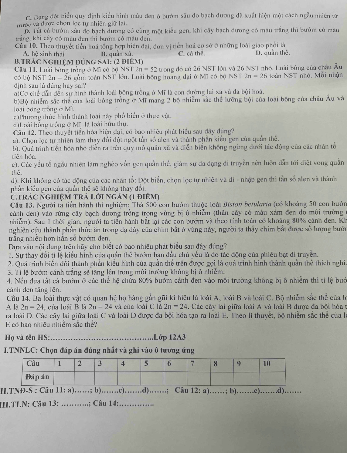 C. Dạng đột biến quy định kiểu hình màu đen ở bướm sâu đo bạch dương đã xuất hiện một cách ngẫu nhiên từ
trước và được chọn lọc tự nhiên giữ lại.
D. Tất cả bướm sâu đo bạch dương có cùng một kiểu gen, khi cây bạch dương có màu trắng thì bướm có màu
trắng, khi cây có màu đen thì bướm có màu đen.
Câu 10. Theo thuyết tiến hoá tổng hợp hiện đại, đơn vị tiến hoá cơ sở ở những loài giao phối là
A. hệ sinh thái B. quần xã. C. cá thể. D. quần thể.
B.TRÁC NGHIỆM ĐÚNG SAI: (2 đIÊM)
Câu 11. Loài bông trồng ở Mĩ có bộ NST 2n=52 trong đó có 26 NST lớn và 26 NST nhỏ. Loài bông của châu Âu
có bộ NST 2n=26 gồm toàn NST lớn. Loài bông hoang dại ở Mĩ có bộ NST 2n=26 toàn NST nhỏ. Mỗi nhận
định sau là đúng hay sai?
a)Cơ chế dẫn đến sự hình thành loài bông trồng ở Mĩ là con đường lai xa và đa bội hoá.
b)Bộ nhiễm sắc thể của loài bông trồng ở Mĩ mang 2 bộ nhiễm sắc thể lưỡng bội của loài bông của châu Âu và
loài bông trồng ở Mĩ.
c)Phương thức hình thành loài này phổ biến ở thực vật.
d)Loài bông trồng ở Mĩ là loài hữu thụ.
Câu 12. Theo thuyết tiến hóa hiện đại, có bao nhiêu phát biểu sau đây đúng?
a). Chọn lọc tự nhiên làm thay đổi đột ngột tần số alen và thành phần kiểu gen của quần thể.
b). Quá trình tiến hóa nhỏ diễn ra trên quy mô quần xã và diễn biến không ngừng dưới tác động của các nhân tố
tiến hóa.
c). Các yếu tố ngẫu nhiên làm nghèo vốn gen quần thể, giảm sự đa dạng di truyền nên luôn dẫn tới diệt vong quần
thể.
d). Khi không có tác động của các nhân tố: Đột biến, chọn lọc tự nhiên và di - nhập gen thì tần số alen và thành
phần kiểu gen của quần thể sẽ không thay đổi.
C.TRÁC NGHIỆM TRẢ LỜI NGẢN (1 đIÊM)
Câu 13. Người ta tiến hành thí nghiệm: Thả 500 con bướm thuộc loài Biston betularia (có khoảng 50 con bướn
cánh đen) vào rừng cây bạch dương trồng trong vùng bị ô nhiễm (thân cây có màu xám đen do môi trường
nhiễm). Sau 1 thời gian, người ta tiến hành bắt lại các con bướm và theo tính toán có khoảng 80% cánh đen. Kh
nghiên cứu thành phần thức ăn trong dạ dày của chim bắt ở vùng này, người ta thấy chim bắt được số lượng bướn
trăng nhiều hơn hăn số bướm đen.
Dựa vào nội dung trên hãy cho biết có bao nhiêu phát biểu sau đây đúng?
1. Sự thay đổi tỉ lệ kiểu hình của quần thể bướm ban đầu chủ yếu là do tác động của phiêu bạt di truyền.
2. Quá trình biến đổi thành phần kiểu hình của quần thể trên được gọi là quá trình hình thành quần thể thích nghi.
3. Ti lệ bướm cánh trắng sẽ tăng lên trong môi trường không bị ô nhiễm.
4. Nếu đưa tất cả bướm ở các thế hệ chứa 80% bướm cánh đen vào môi trường không bị ô nhiễm thì tỉ lệ bướ
cánh đen tăng lên.
Câu 14. Ba loài thực vật có quan hệ họ hàng gần gũi kí hiệu là loài A, loài B và loài C. Bộ nhiễm sắc thể của lọ
A là 2n=24 , của loài B là 2n=24 và của loài C là 2n=24. Các cây lai giữa loài A và loài B được đa bội hóa t
ra loài D. Các cây lai giữa loài C và loài D được đa bội hóa tạo ra loài E. Theo lí thuyết, bộ nhiễm sắc thể của le
E có bao nhiêu nhiễm sắc thể?
Họ và tên HS:_ 1Lớp 12A3
I.TNNLC: Chọn đáp án đúng nhất và ghi vào ô tương ứng
II.TNĐ-S : Câu 11:a) _ ... ; b)_ .c)_ . .d)……; Câu 12: a)……; b)._ .c) _d) …
III.TLN: Câu 13: _; Câu 14:_