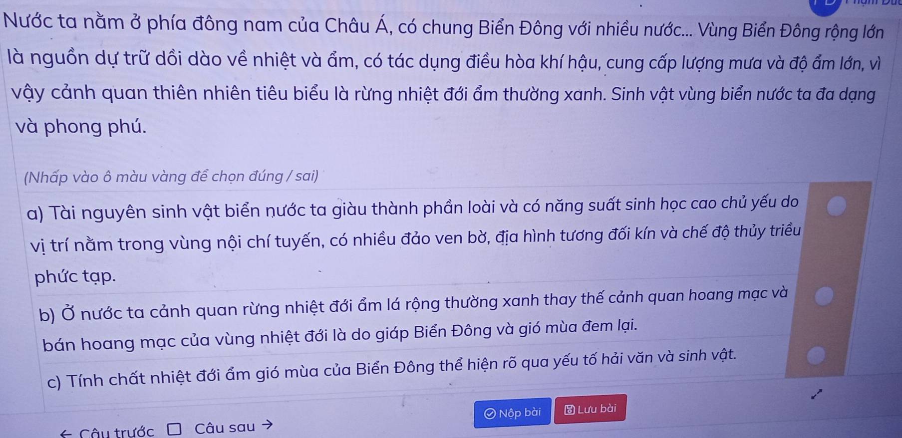 Nước ta nằm ở phía đông nam của Châu Á, có chung Biển Đông với nhiều nước... Vùng Biển Đông rộng lớn
là nguồn dự trữ dồi dào về nhiệt và ẩm, có tác dụng điều hòa khí hậu, cung cấp lượng mưa và độ ẩm lớn, vì
vậy cảnh quan thiên nhiên tiêu biểu là rừng nhiệt đới ẩm thường xanh. Sinh vật vùng biển nước ta đa dạng
và phong phú.
(Nhấp vào ô màu vàng để chọn đúng / sai)
a) Tài nguyên sinh vật biển nước ta giàu thành phần loài và có năng suất sinh học cao chủ yếu do
vị trí nằm trong vùng nội chí tuyến, có nhiều đảo ven bờ, địa hình tương đối kín và chế độ thủy triều
phức tạp.
b) Ở nước ta cảnh quan rừng nhiệt đới ẩm lá rộng thường xanh thay thế cảnh quan hoang mạc và
bán hoang mạc của vùng nhiệt đới là do giáp Biển Đông và gió mùa đem lại.
c) Tính chất nhiệt đới ẩm gió mùa của Biển Đông thể hiện rõ qua yếu tố hải văn và sinh vật.
Ô Nộp bài Lưu bài
* Câu trước Câu sau