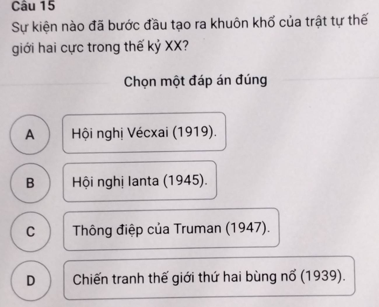 Sự kiện nào đã bước đầu tạo ra khuôn khổ của trật tự thế
giới hai cực trong thế kỷ XX?
Chọn một đáp án đúng
A Hội nghị Vécxai (1919).
B Hội nghị lanta (1945).
C Thông điệp của Truman (1947).
D Chiến tranh thế giới thứ hai bùng nổ (1939).