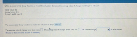 Write an exporential decay function to model the situation. Compare the average rates of change over the given intervals 
insitial vialue 52 decay factor. D 6
1 =× = 5 and 6 = x=0
The exponentual decay function to model the situation is f(x)=52(0.4)^x
The average rate of change over 1 xx = 5 is □ The aviolage rate of change over 6x<8</tex> □ The rate of change □ as x increases 
(Rounil to three decimal places as needed )