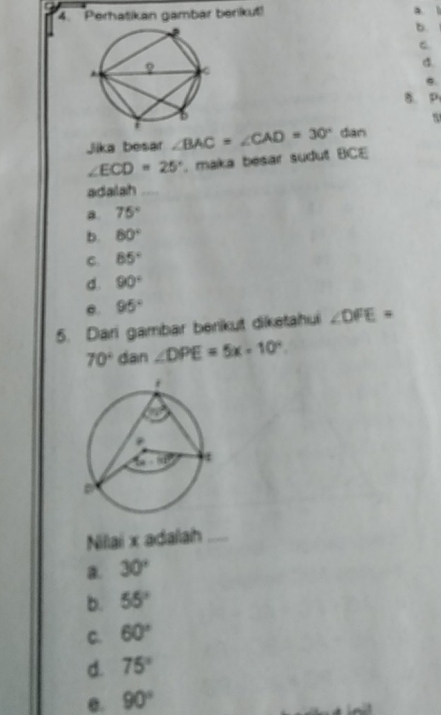 Perhatikan gambar berikut!
b.
C.
a.
e.
B. P
Jika besar ∠ BAC=∠ CAD=30° dàn
∠ ECD=25°. maka besar sudut BCE
adailah_
a 75°
b. 80°
C. 85°
d. 90°
e. 95°
5. Dari gambar berikut diketahui ∠ DFE=
70° dan ∠ DPE=5x-10°.
Nilai x adalah_
a. 30°
b. 55°
C. 60°
d. 75°
e. 90°