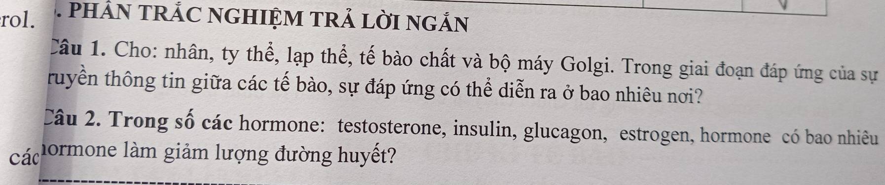 rol. 1 PHẢN TRÁC NGHIỆM TRẢ LỜI NGẢN 
Câu 1. Cho: nhân, ty thể, lạp thể, tế bào chất và bộ máy Golgi. Trong giai đoạn đáp ứng của sự 
truyền thông tin giữa các tế bào, sự đáp ứng có thể diễn ra ở bao nhiêu nơi? 
Câu 2. Trong số các hormone: testosterone, insulin, glucagon, estrogen, hormone có bao nhiêu 
các hormone làm giảm lượng đường huyết?