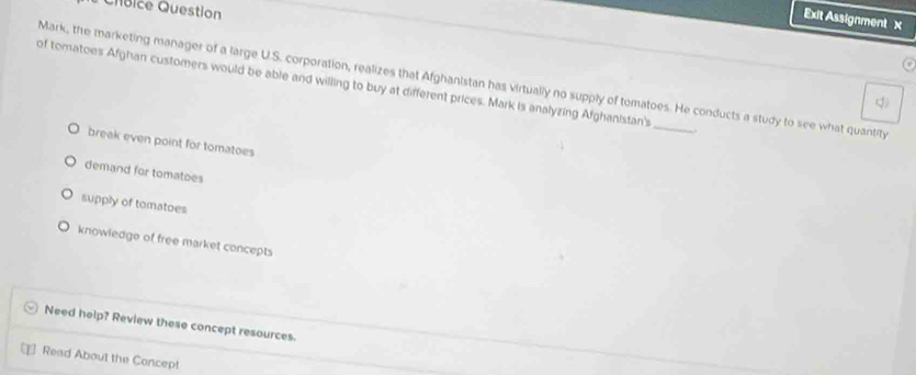 Chbice Question
Exit Assignment X
of tomatoes Afghan customers would be able and willing to buy at different prices. Mark is analyzing Afghanistan's Mark, the marketing manager of a large U.S. corporation, realizes that Afghanistan has virtually no supply of tomatoes. He conducts a study to see what quantity
q
break even point for tomatoes
demand for tomatoes
supply of tomatoes
knowledge of free market concepts
Need help? Review these concept resources.
Read About the Concep!