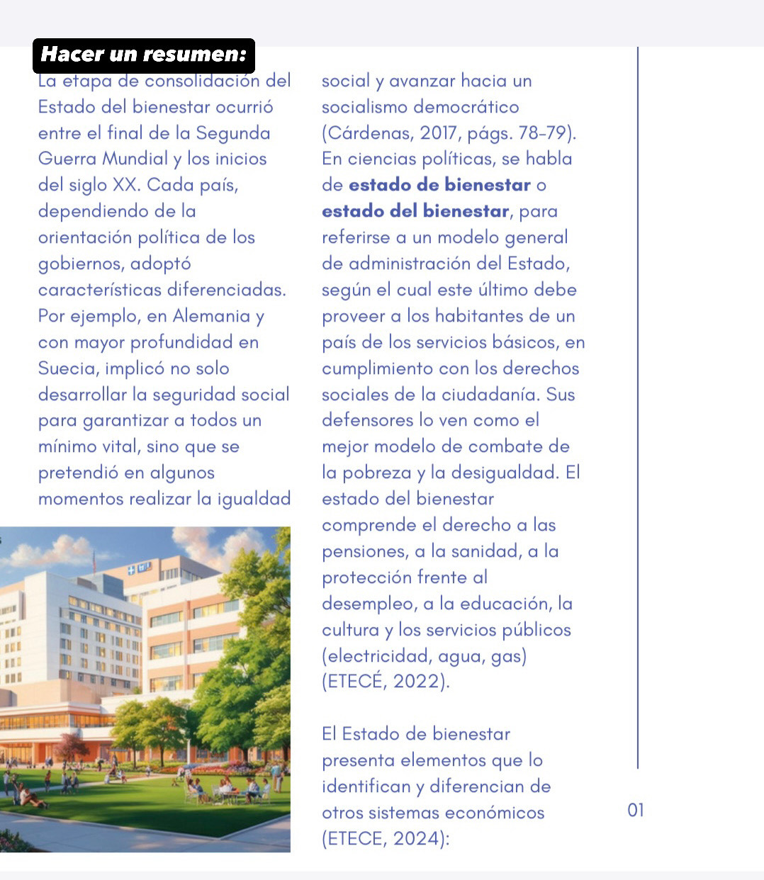 Hacer un resumen: 
La etapa de consolidación del social y avanzar hacia un 
Estado del bienestar ocurrió socialismo democrático 
entre el final de la Segunda (Cárdenas, 2017, págs. 78 -79). 
Guerra Mundial y los inicios En ciencias políticas, se habla 
del siglo XX. Cada país, de estado de bienestar o 
dependiendo de la estado del bienestar, para 
orientación política de los referirse a un modelo general 
gobiernos, adoptó de administración del Estado, 
características diferenciadas. según el cual este último debe 
Por ejemplo, en Alemania y proveer a los habitantes de un 
con mayor profundidad en país de los servicios básicos, en 
Suecia, implicó no solo cumplimiento con los derechos 
desarrollar la seguridad social sociales de la ciudadanía. Sus 
para garantizar a todos un defensores lo ven como el 
mínimo vital, sino que se mejor modelo de combate de 
pretendió en algunos la pobreza y la desigualdad. El 
momentos realizar la igualdad estado del bienestar 
comprende el derecho a las 
pensiones, a la sanidad, a la 
protección frente al 
desempleo, a la educación, la 
dcultura y los servicios públicos 
N 
.. . 
(electricidad, agua, gas) 
...(ETECÉ, 2022). 
El Estado de bienestar 
presenta elementos que lo 
identifican y diferencian de 
otros sistemas económicos 01 
(ETECE, 2024):