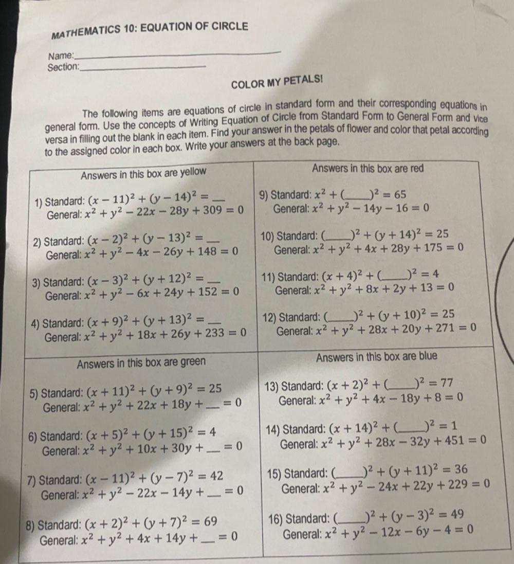 MATHEMATICS 10: EQUATION OF CIRCLE
Name:
_
Section:_
COLOR MY PETALS!
The following items are equations of circle in standard form and their corresponding equations in
general form. Use the concepts of Writing Equation of Circle from Standard Form to General Form and vice
versa in filling out the blank in each item. Find your answer in the petals of flower and color that petal according
wers at the back page.