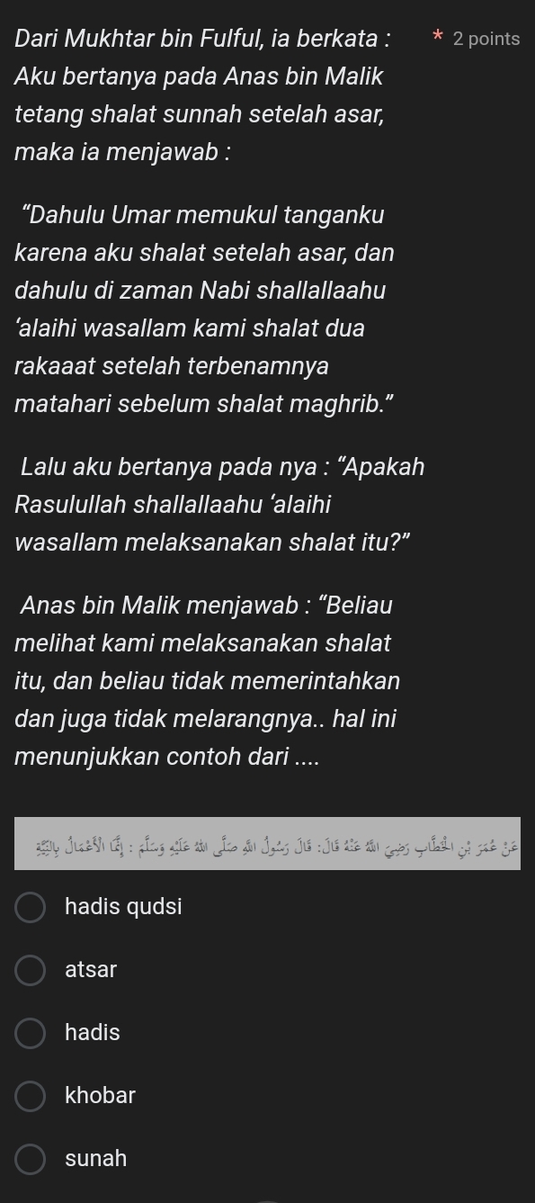 Dari Mukhtar bin Fulful, ia berkata : 2 points
Aku bertanya pada Anas bin Malik
tetang shalat sunnah setelah asar,
maka ia menjawab :
“Dahulu Umar memukul tanganku
karena aku shalat setelah asar, dan
dahulu di zaman Nabi shallallaahu
‘alaihi wasallam kami shalat dua
rakaaat setelah terbenamnya
matahari sebelum shalat maghrib.”
Lalu aku bertanya pada nya : “Apakah
Rasulullah shallallaahu ‘alaihi
wasallam melaksanakan shalat itu?”
Anas bin Malik menjawab : “Beliau
melihat kami melaksanakan shalat
itu, dan beliau tidak memerintahkan
dan juga tidak melarangnya.. hal ini
menunjukkan contoh dari ....
y JueNh đp : gầng gia thi Lico đu Jots Jie : Jô thê tản Grờs quản gố sat gê
hadis qudsi
atsar
hadis
khobar
sunah