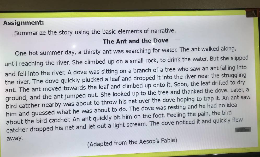 Assignment: 
Summarize the story using the basic elements of narrative. 
The Ant and the Dove 
One hot summer day, a thirsty ant was searching for water. The ant walked along, 
until reaching the river. She climbed up on a small rock, to drink the water. But she slipped 
and fell into the river. A dove was sitting on a branch of a tree who saw an ant falling into 
the river. The dove quickly plucked a leaf and dropped it into the river near the struggling 
ant. The ant moved towards the leaf and climbed up onto it. Soon, the leaf drifted to dry 
ground, and the ant jumped out. She looked up to the tree and thanked the dove. Later, a 
bird catcher nearby was about to throw his net over the dove hoping to trap it. An ant saw 
him and guessed what he was about to do. The dove was resting and he had no idea 
about the bird catcher. An ant quickly bit him on the foot. Feeling the pain, the bird 
catcher dropped his net and let out a light scream. The dove noticed it and quickly flew 
away. 
(Adapted from the Aesop's Fable)