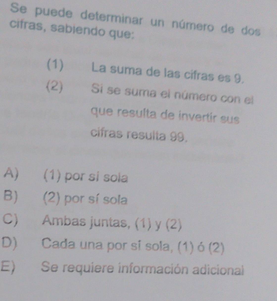 Se puede determinar un número de dos
cifras, sabiendo que:
(1) La suma de las cifras es 9.
(2) Si se suma el número con el
que resulta de invertir sus
cifras resulta 99.
A) (1) por si sola
B) (2) por sí sola
C) Ambas juntas, (1) y (2)
D) Cada una por sí sola, (1) ó (2)
E) Se requiere información adicional