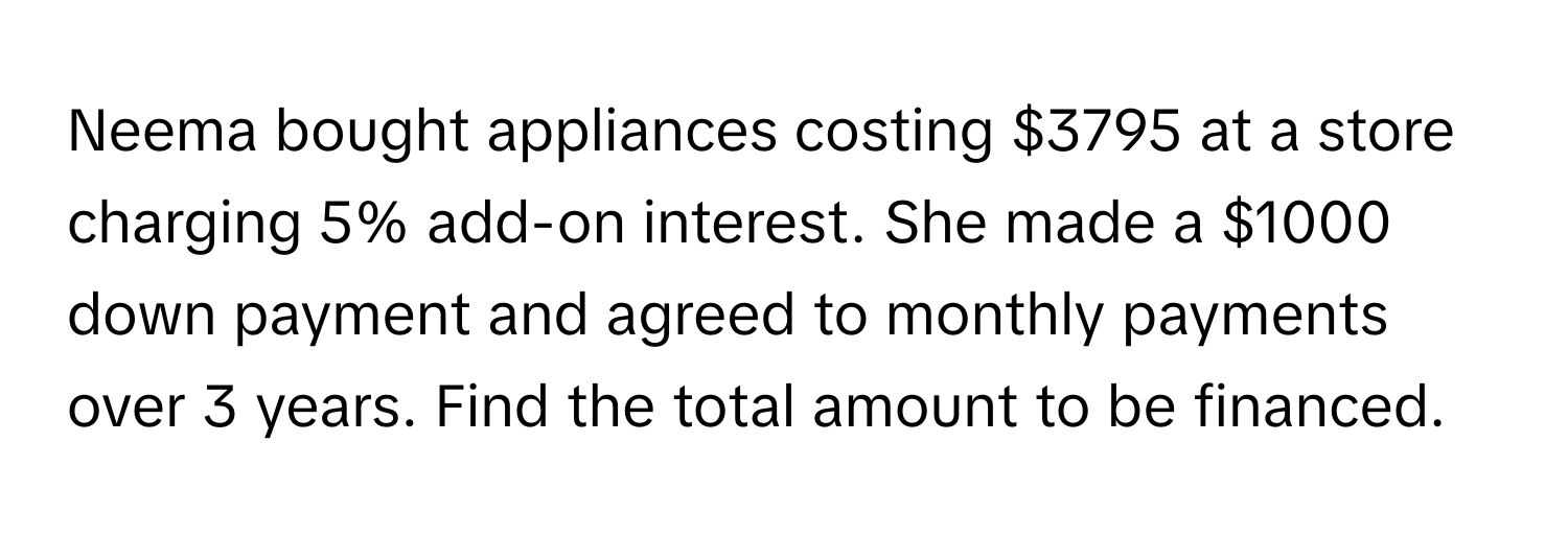 Neema bought appliances costing $3795 at a store charging 5% add-on interest. She made a $1000 down payment and agreed to monthly payments over 3 years. Find the total amount to be financed.