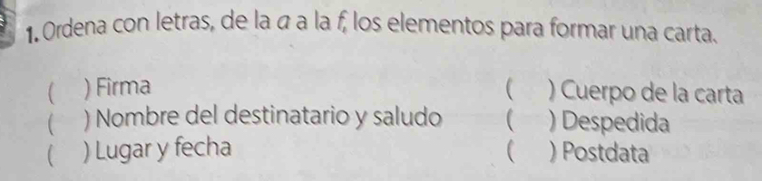 Ordena con letras, de la á a la f, los elementos para formar una carta. 
( ) Firma  ) Cuerpo de la carta 
 ) Nombre del destinatario y saludo ( ) Despedida 
 ) Lugar y fecha ) Postdata