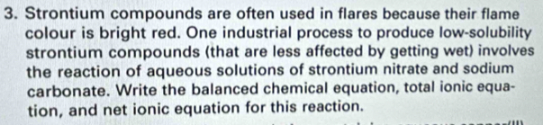 Strontium compounds are often used in flares because their flame 
colour is bright red. One industrial process to produce low-solubility 
strontium compounds (that are less affected by getting wet) involves 
the reaction of aqueous solutions of strontium nitrate and sodium 
carbonate. Write the balanced chemical equation, total ionic equa- 
tion, and net ionic equation for this reaction.