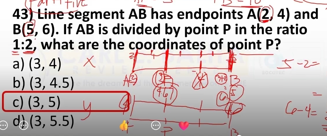 Line segment AB has endpoints overline A(2,4) and
B(5,6). If AB is divided by point P in the ratio
1:2 , what are the coordinates of point P?
a) (3,4)
b) (3,4.5)
c) (3,5)
a (3,5.5)