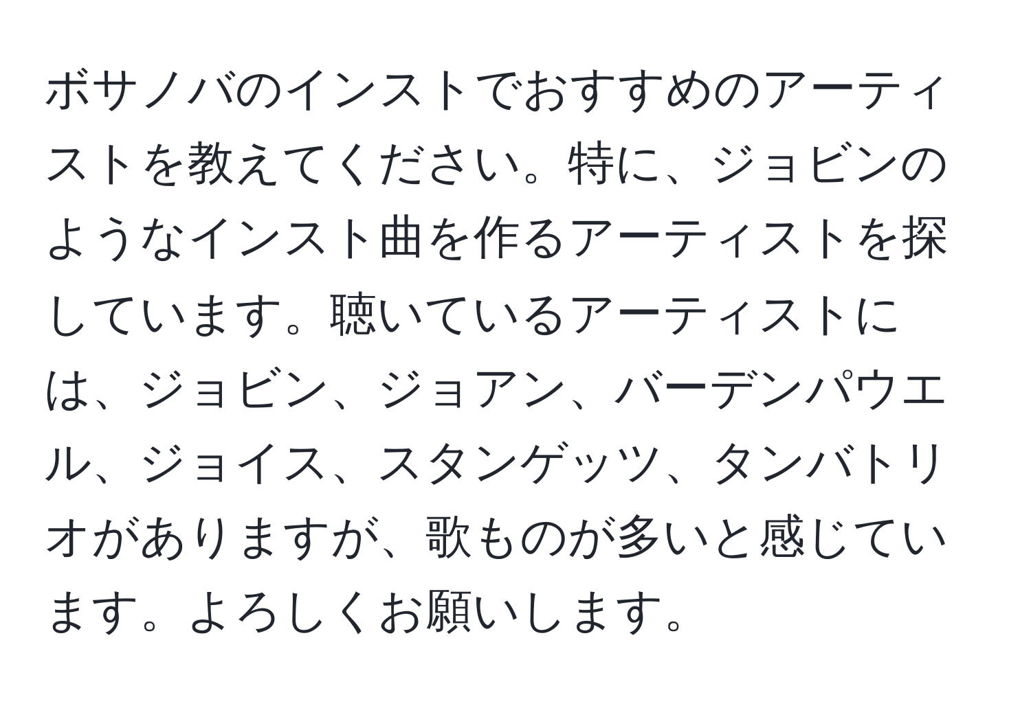 ボサノバのインストでおすすめのアーティストを教えてください。特に、ジョビンのようなインスト曲を作るアーティストを探しています。聴いているアーティストには、ジョビン、ジョアン、バーデンパウエル、ジョイス、スタンゲッツ、タンバトリオがありますが、歌ものが多いと感じています。よろしくお願いします。