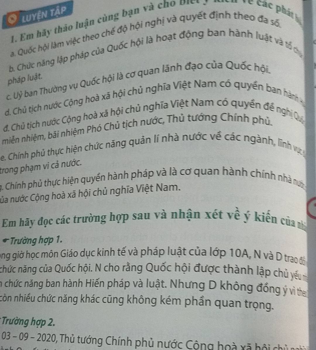 Luyện Tập 
1. Em hãy thảo luận cùng bạn và cho biệt 3 
la. Quốc hội làm việc theo chế độ hội nghị và quyết định theo đa số. 
b. Chức năng lập pháp của Quốc hội là hoạt động ban hành luật và tố dy 
pháp luật. 
c. Uỷ ban Thường vụ Quốc hội là cơ quan lãnh đạo của Quốc hội. 
d. Chủ tịch nước Cộng hoà xã hội chủ nghĩa Việt Nam có quyển ban hành 
đ. Chủ tịch nước Cộng hoà xã hội chủ nghĩa Việt Nam có quyển đế nghị Qý 
miễn nhiệm, bãi nhiệm Phó Chủ tịch nước, Thủ tướng Chính phủ. 
e. Chính phủ thực hiện chức năng quản lí nhà nước về các ngành, lĩnh vự 
trong phạm vi cả nước. 
g. Chính phủ thực hiện quyền hành pháp và là cơ quan hành chính nhà rm 
Của nước Cộng hoà xã hội chủ nghĩa Việt Nam. 
Em hãy đọc các trường hợp sau và nhận xét về ý kiến của nị 
* Trường hợp 1. 
ong giờ học môn Giáo dục kinh tế và pháp luật của lớp 10A, N và D trao độn 
chức năng của Quốc hội. N cho rằng Quốc hội được thành lập chủ yếu 
in chức năng ban hành Hiến pháp và luật. Nhưng D không đồng ý vì the 
còn nhiều chức năng khác cũng không kém phần quan trọng. 
* Trường hợp 2.
03-09-2020 , Thủ tướng Chính phủ nước Cộng hoà xã hội chủn