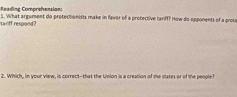 Reading Comprehension: 
1. What argument do protectionists make in favor of a protective tariff? How do opponents of a prote 
tariff respond? 
2. Which, in your view, is correct--that the Union is a creation of the states or of the people?